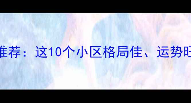 图片 上海二手房风水宝地推荐：这10个小区格局佳、运势旺，看完再买不踩坑！
