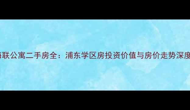 图片 上海海联公寓二手房全：浦东学区房投资价值与房价走势深度报告1