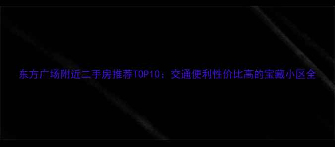 图片 东方广场附近二手房推荐TOP10：交通便利性价比高的宝藏小区全