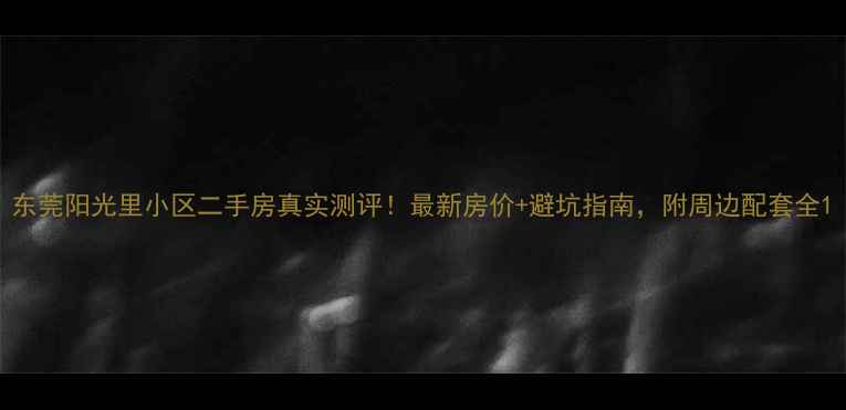 图片 东莞阳光里小区二手房真实测评！最新房价+避坑指南，附周边配套全1