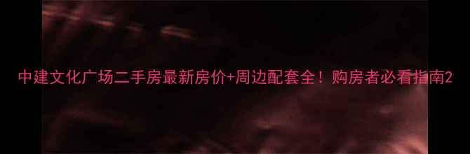 图片 中建文化广场二手房最新房价+周边配套全！购房者必看指南2