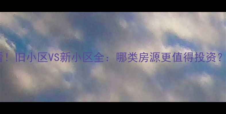 图片 买二手房必看！旧小区VS新小区全：哪类房源更值得投资？附选房指南1