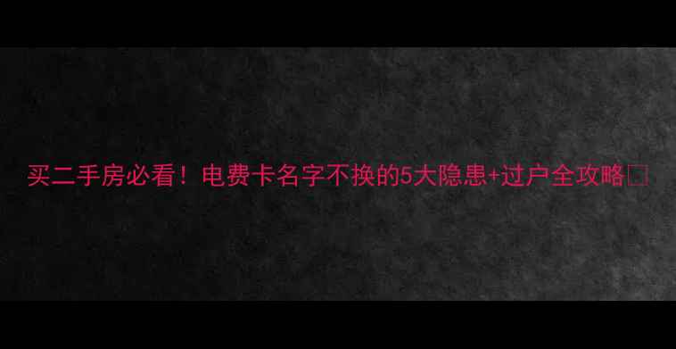 图片 买二手房必看！电费卡名字不换的5大隐患+过户全攻略🔥