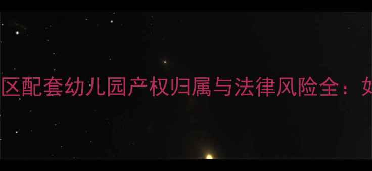 图片 二手房交易必看！小区配套幼儿园产权归属与法律风险全：如何避免百万损失？1