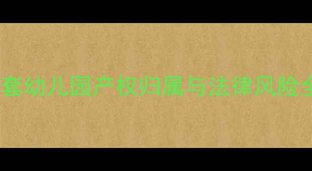 图片 二手房交易必看！小区配套幼儿园产权归属与法律风险全：如何避免百万损失？2