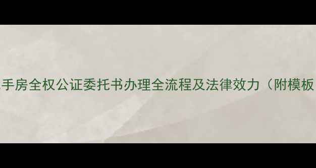 图片 二手房全权公证委托书办理全流程及法律效力（附模板）
