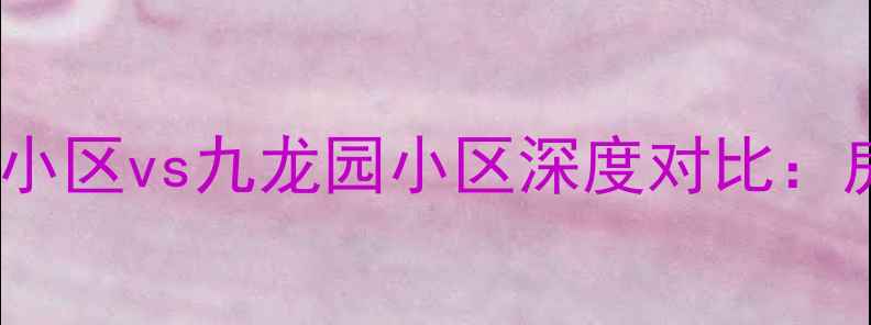 图片 二手房市场必看馨苑小区vs九龙园小区深度对比：房价、学区、交通全2