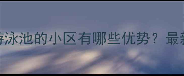图片 二手房带游泳池的小区有哪些优势？最新选购指南