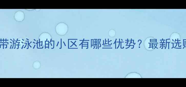图片 二手房带游泳池的小区有哪些优势？最新选购指南1