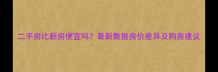 图片 二手房比新房便宜吗？最新数据房价差异及购房建议