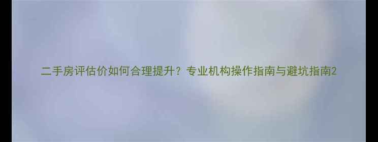 图片 二手房评估价如何合理提升？专业机构操作指南与避坑指南2