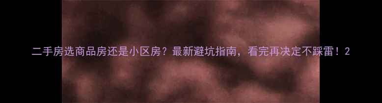 图片 二手房选商品房还是小区房？最新避坑指南，看完再决定不踩雷！2