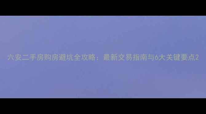 图片 六安二手房购房避坑全攻略：最新交易指南与6大关键要点2