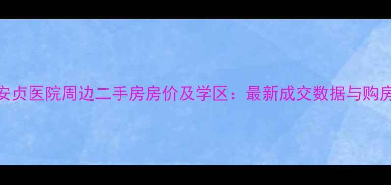 图片 北京安贞医院周边二手房房价及学区：最新成交数据与购房指南