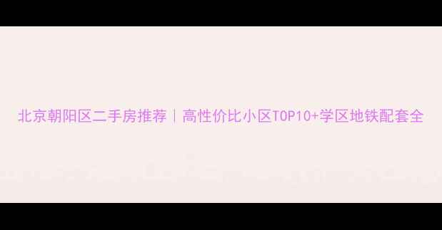 图片 北京朝阳区二手房推荐｜高性价比小区TOP10+学区地铁配套全