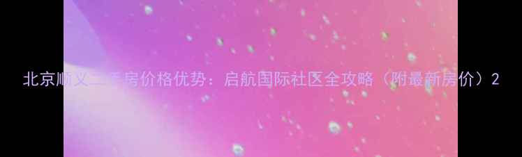 图片 北京顺义二手房价格优势：启航国际社区全攻略（附最新房价）2