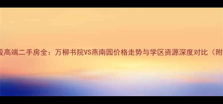 图片 北大核心地段高端二手房全：万柳书院VS燕南园价格走势与学区资源深度对比（附购房指南）2
