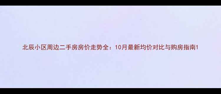 图片 北辰小区周边二手房房价走势全：10月最新均价对比与购房指南1