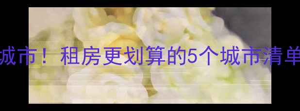 图片 十大二手房避坑城市！租房更划算的5个城市清单，看完再决定！