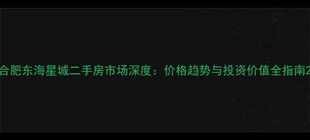 图片 合肥东海星城二手房市场深度：价格趋势与投资价值全指南2