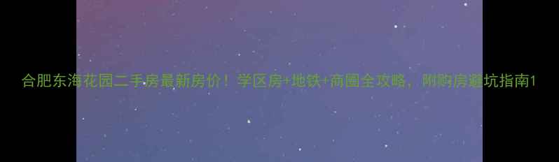 图片 合肥东海花园二手房最新房价！学区房+地铁+商圈全攻略，附购房避坑指南1