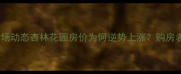 图片 合肥二手房市场动态杏林花园房价为何逆势上涨？购房者必看全攻略1