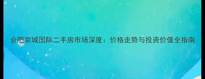 图片 合肥京城国际二手房市场深度：价格走势与投资价值全指南