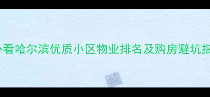 图片 哈尔滨二手房购房必看哈尔滨优质小区物业排名及购房避坑指南（附区域对比）2