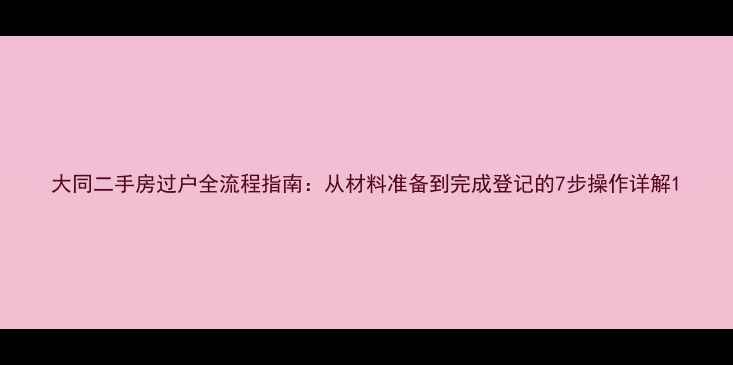 图片 大同二手房过户全流程指南：从材料准备到完成登记的7步操作详解1