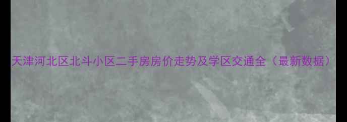 图片 天津河北区北斗小区二手房房价走势及学区交通全（最新数据）