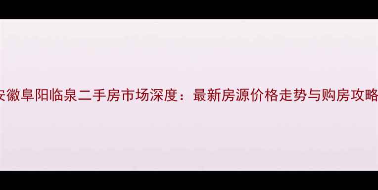 图片 安徽阜阳临泉二手房市场深度：最新房源价格走势与购房攻略1