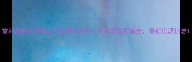 图片 富河园碧水明珠二手房市场深度：价格学区配套全，最新房源信息1