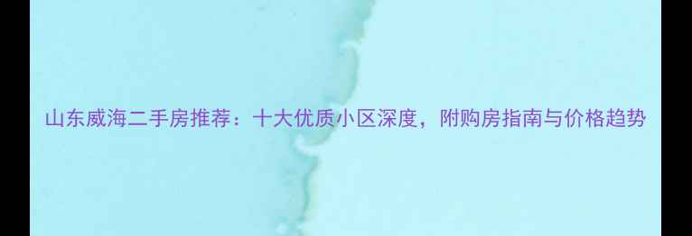 图片 山东威海二手房推荐：十大优质小区深度，附购房指南与价格趋势