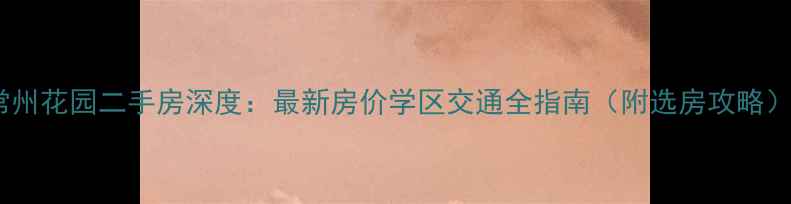 图片 常州花园二手房深度：最新房价学区交通全指南（附选房攻略）2