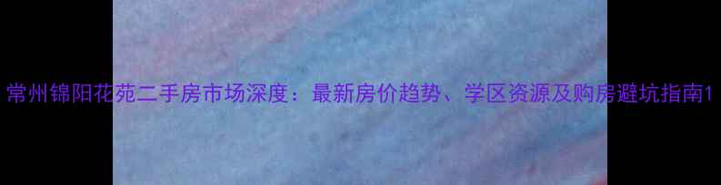 图片 常州锦阳花苑二手房市场深度：最新房价趋势、学区资源及购房避坑指南1