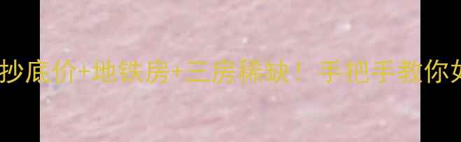 图片 幸福e家四期二手房抄底价+地铁房+三房稀缺！手把手教你如何花300万买对房2