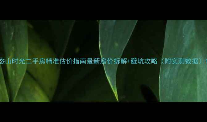 图片 悠山时光二手房精准估价指南最新房价拆解+避坑攻略（附实测数据）1