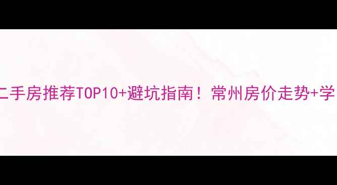 图片 新北区二手房推荐TOP10+避坑指南！常州房价走势+学区房全1