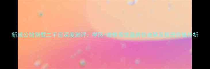 图片 新城公馆别墅二手房深度测评：学区+地铁双优盘房价走势及投资价值分析