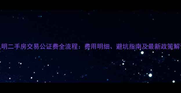 图片 昆明二手房交易公证费全流程：费用明细、避坑指南及最新政策解读