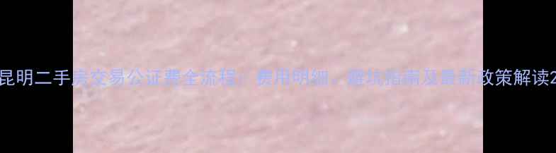 图片 昆明二手房交易公证费全流程：费用明细、避坑指南及最新政策解读2