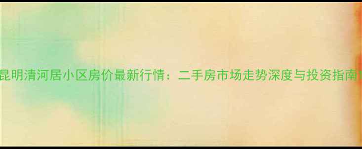 图片 昆明清河居小区房价最新行情：二手房市场走势深度与投资指南1