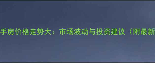 图片 春江新城二手房价格走势大：市场波动与投资建议（附最新成交数据）