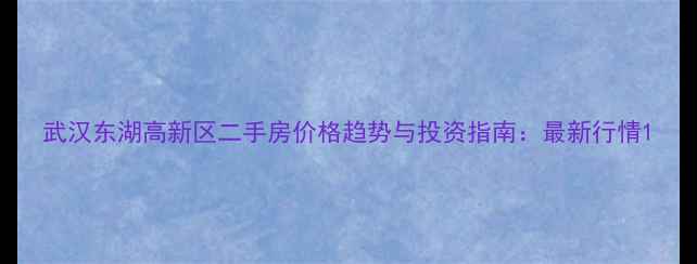 图片 武汉东湖高新区二手房价格趋势与投资指南：最新行情1
