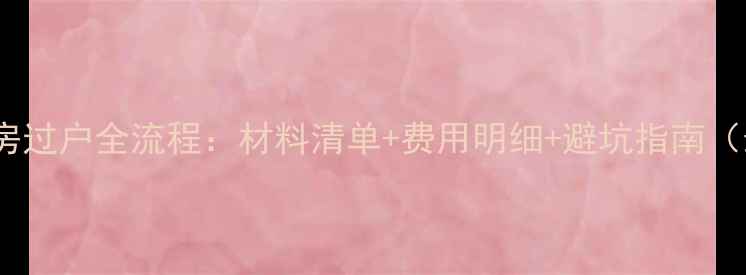 图片 武清二手房过户全流程：材料清单+费用明细+避坑指南（最新版）2