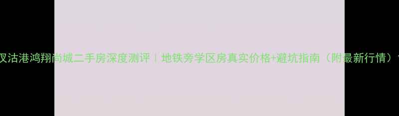 图片 汊沽港鸿翔尚城二手房深度测评｜地铁旁学区房真实价格+避坑指南（附最新行情）1