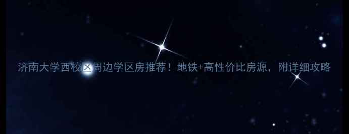 图片 济南大学西校区周边学区房推荐！地铁+高性价比房源，附详细攻略