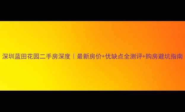 图片 深圳蓝田花园二手房深度｜最新房价+优缺点全测评+购房避坑指南