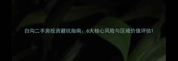 图片 白沟二手房投资避坑指南：6大核心风险与区域价值评估1