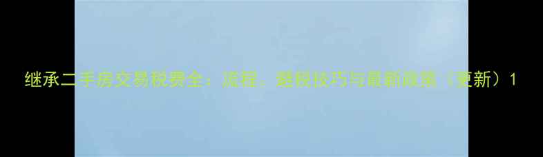 图片 继承二手房交易税费全：流程、避税技巧与最新政策（更新）1
